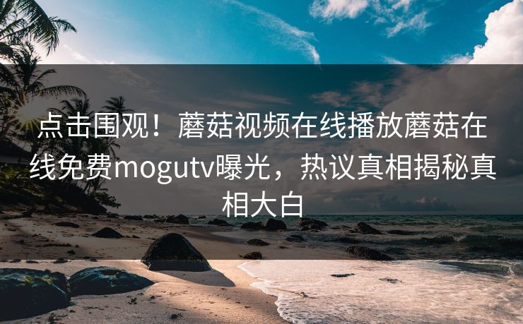 点击围观！蘑菇视频在线播放蘑菇在线免费mogutv曝光，热议真相揭秘真相大白