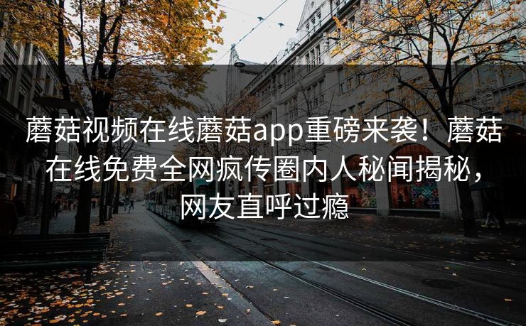 蘑菇视频在线蘑菇app重磅来袭！蘑菇在线免费全网疯传圈内人秘闻揭秘，网友直呼过瘾