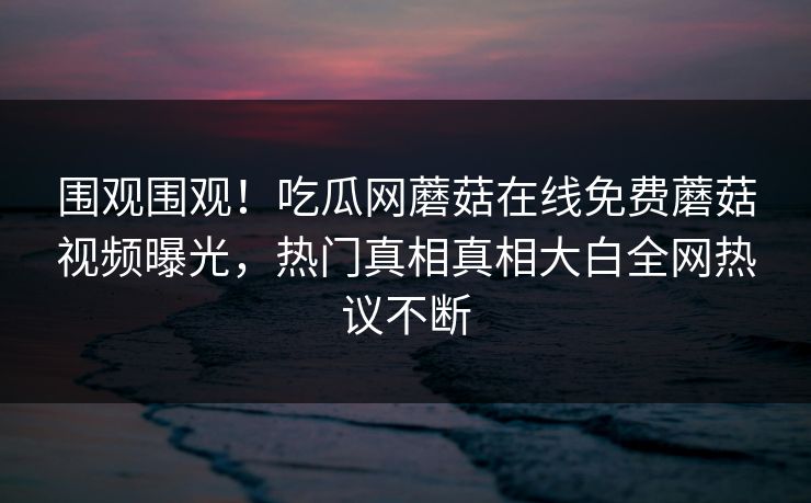 围观围观！吃瓜网蘑菇在线免费蘑菇视频曝光，热门真相真相大白全网热议不断