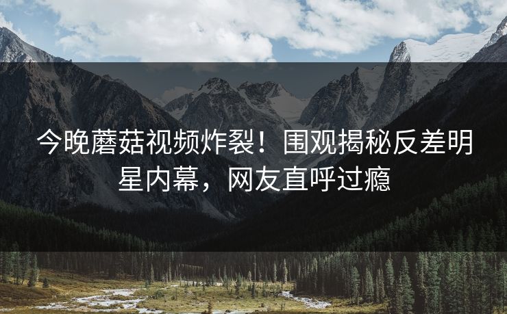 今晚蘑菇视频炸裂！围观揭秘反差明星内幕，网友直呼过瘾