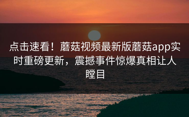 点击速看！蘑菇视频最新版蘑菇app实时重磅更新，震撼事件惊爆真相让人瞠目