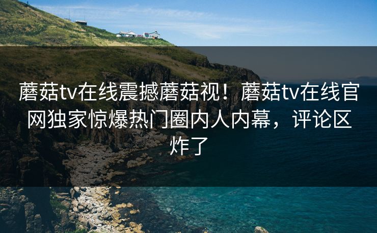 蘑菇tv在线震撼蘑菇视！蘑菇tv在线官网独家惊爆热门圈内人内幕，评论区炸了