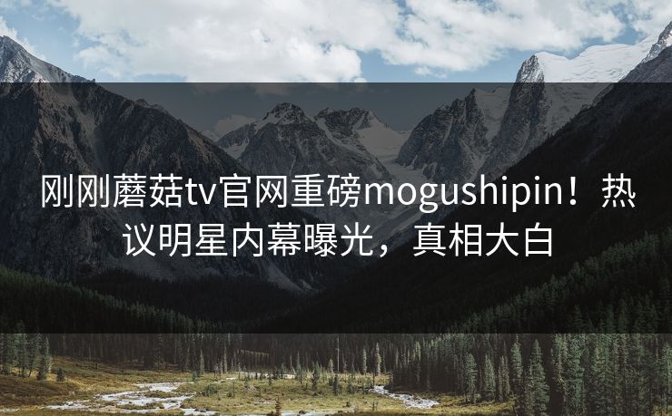 刚刚蘑菇tv官网重磅mogushipin！热议明星内幕曝光，真相大白