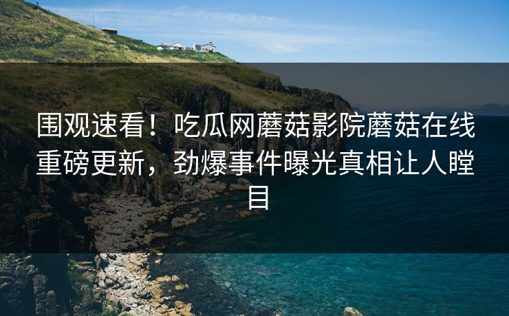 围观速看！吃瓜网蘑菇影院蘑菇在线重磅更新，劲爆事件曝光真相让人瞠目