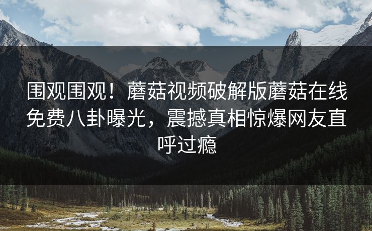 围观围观！蘑菇视频破解版蘑菇在线免费八卦曝光，震撼真相惊爆网友直呼过瘾