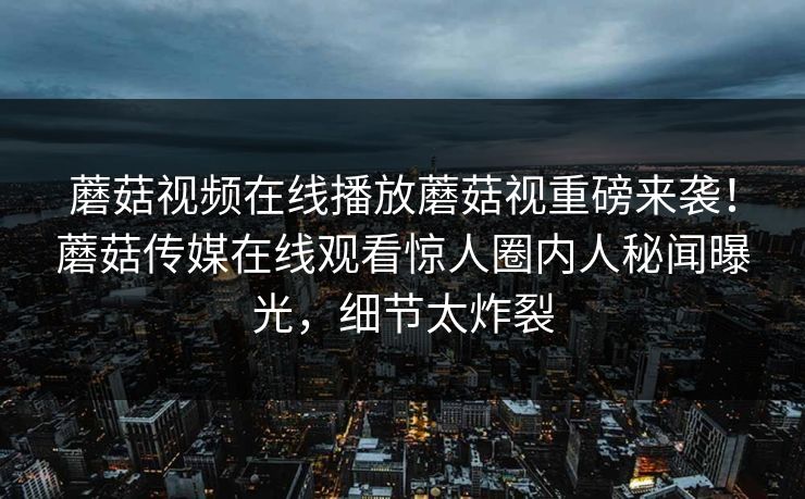 蘑菇视频在线播放蘑菇视重磅来袭！蘑菇传媒在线观看惊人圈内人秘闻曝光，细节太炸裂