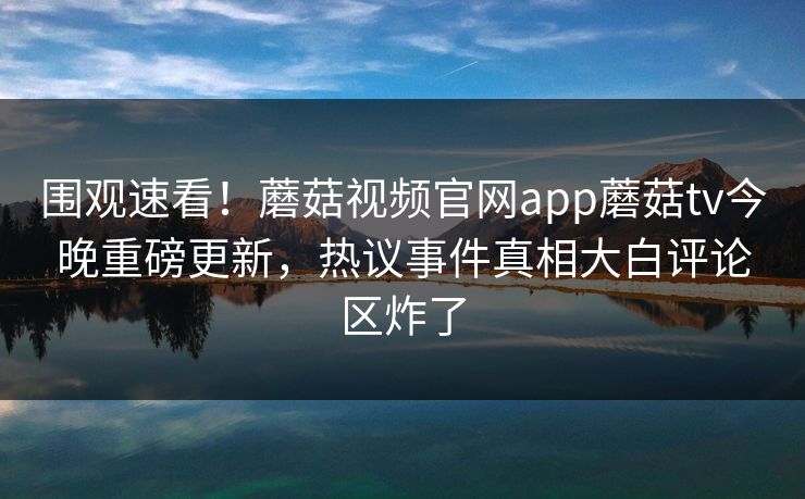 围观速看！蘑菇视频官网app蘑菇tv今晚重磅更新，热议事件真相大白评论区炸了