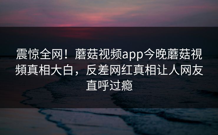 震惊全网！蘑菇视频app今晚蘑菇視頻真相大白，反差网红真相让人网友直呼过瘾