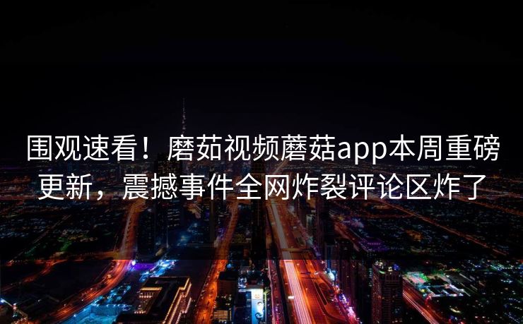 围观速看！磨茹视频蘑菇app本周重磅更新，震撼事件全网炸裂评论区炸了