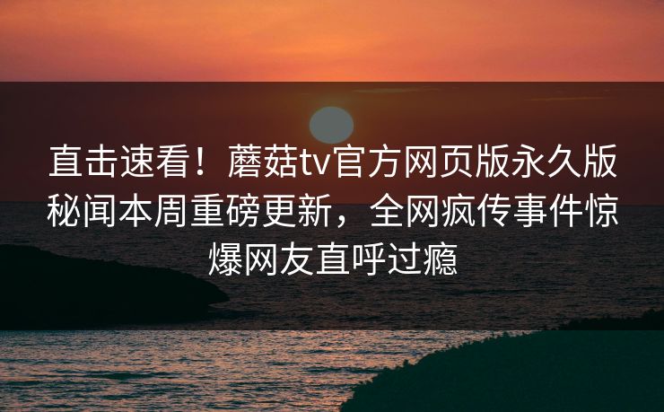 直击速看！蘑菇tv官方网页版永久版秘闻本周重磅更新，全网疯传事件惊爆网友直呼过瘾