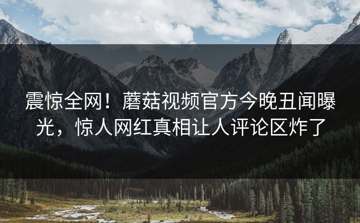 震惊全网！蘑菇视频官方今晚丑闻曝光，惊人网红真相让人评论区炸了