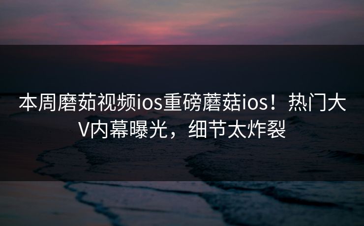 本周磨茹视频ios重磅蘑菇ios！热门大V内幕曝光，细节太炸裂