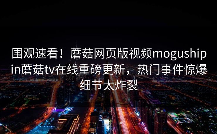 围观速看！蘑菇网页版视频mogushipin蘑菇tv在线重磅更新，热门事件惊爆细节太炸裂