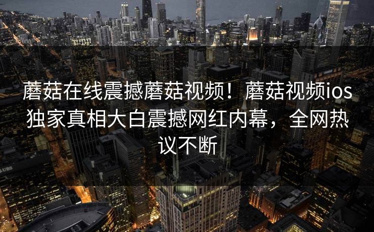 蘑菇在线震撼蘑菇视频！蘑菇视频ios独家真相大白震撼网红内幕，全网热议不断