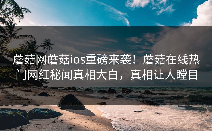 蘑菇网蘑菇ios重磅来袭！蘑菇在线热门网红秘闻真相大白，真相让人瞠目