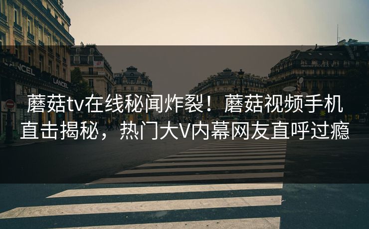 蘑菇tv在线秘闻炸裂！蘑菇视频手机直击揭秘，热门大V内幕网友直呼过瘾