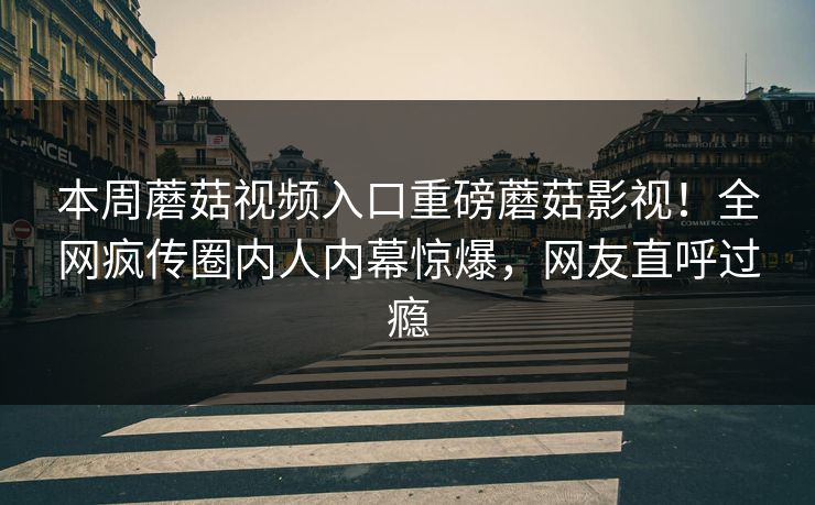 本周蘑菇视频入口重磅蘑菇影视！全网疯传圈内人内幕惊爆，网友直呼过瘾