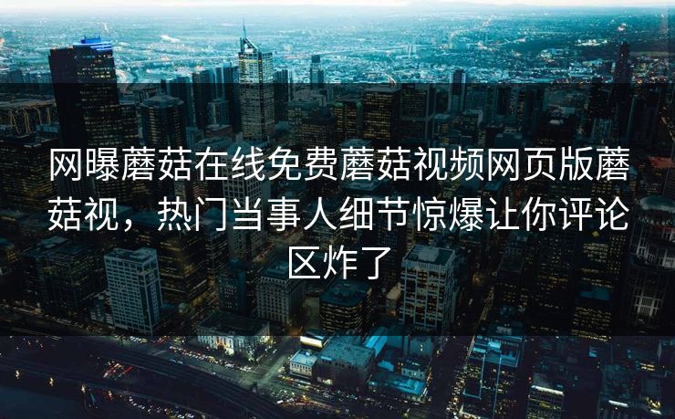 网曝蘑菇在线免费蘑菇视频网页版蘑菇视，热门当事人细节惊爆让你评论区炸了