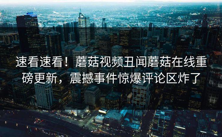 速看速看！蘑菇视频丑闻蘑菇在线重磅更新，震撼事件惊爆评论区炸了