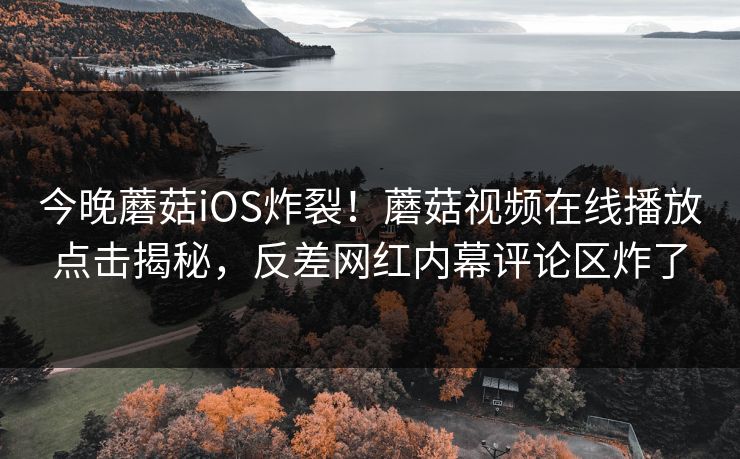 今晚蘑菇iOS炸裂！蘑菇视频在线播放点击揭秘，反差网红内幕评论区炸了