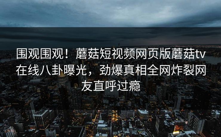 围观围观！蘑菇短视频网页版蘑菇tv在线八卦曝光，劲爆真相全网炸裂网友直呼过瘾
