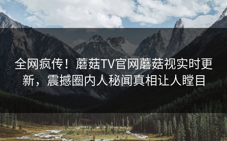 全网疯传！蘑菇TV官网蘑菇视实时更新，震撼圈内人秘闻真相让人瞠目