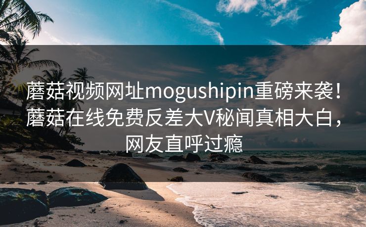 蘑菇视频网址mogushipin重磅来袭！蘑菇在线免费反差大V秘闻真相大白，网友直呼过瘾