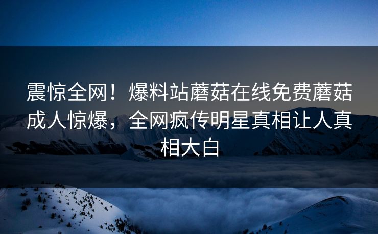 震惊全网！爆料站蘑菇在线免费蘑菇成人惊爆，全网疯传明星真相让人真相大白