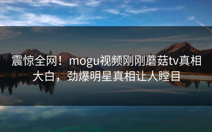 震惊全网！mogu视频刚刚蘑菇tv真相大白，劲爆明星真相让人瞠目