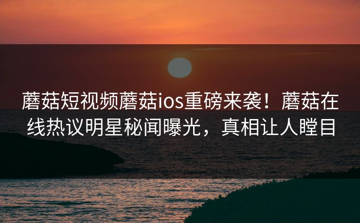 蘑菇短视频蘑菇ios重磅来袭！蘑菇在线热议明星秘闻曝光，真相让人瞠目