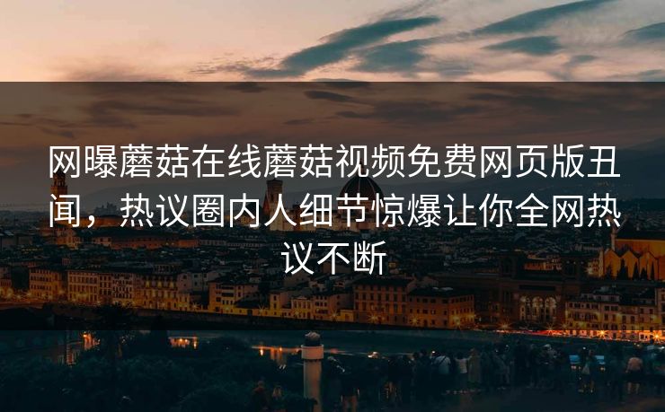 网曝蘑菇在线蘑菇视频免费网页版丑闻，热议圈内人细节惊爆让你全网热议不断