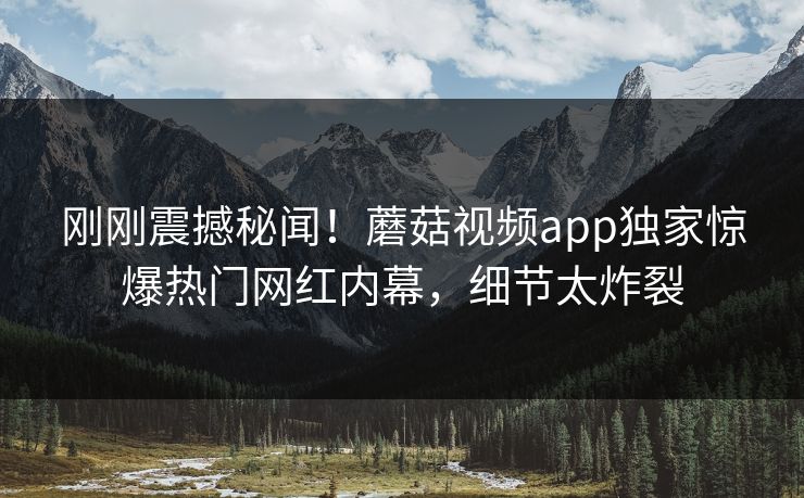 刚刚震撼秘闻！蘑菇视频app独家惊爆热门网红内幕，细节太炸裂