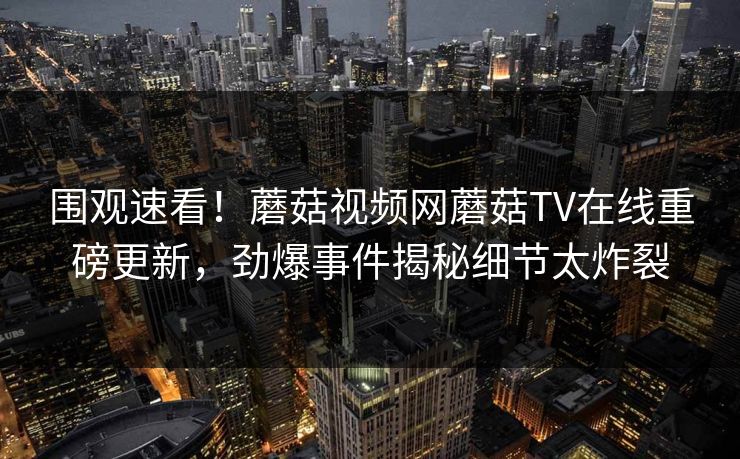 围观速看！蘑菇视频网蘑菇TV在线重磅更新，劲爆事件揭秘细节太炸裂