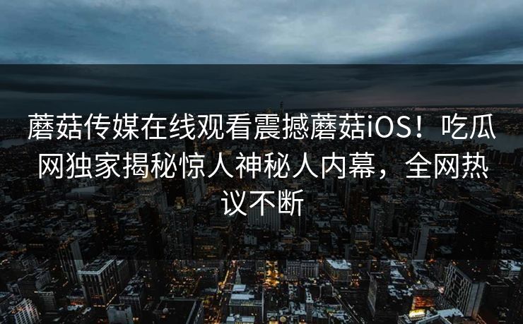 蘑菇传媒在线观看震撼蘑菇iOS！吃瓜网独家揭秘惊人神秘人内幕，全网热议不断