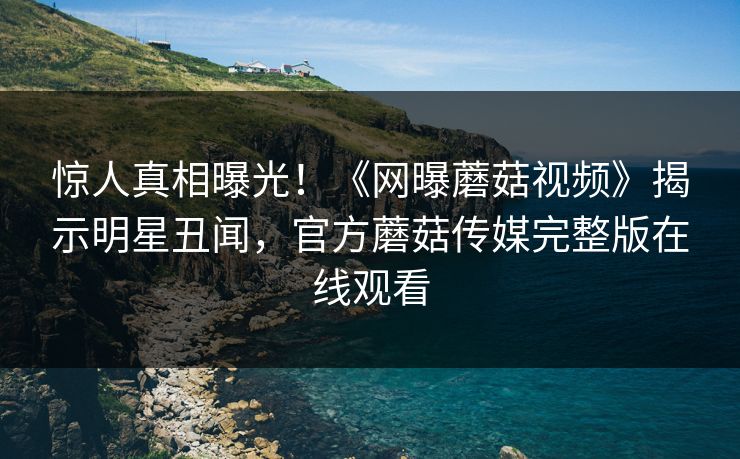 惊人真相曝光！《网曝蘑菇视频》揭示明星丑闻，官方蘑菇传媒完整版在线观看
