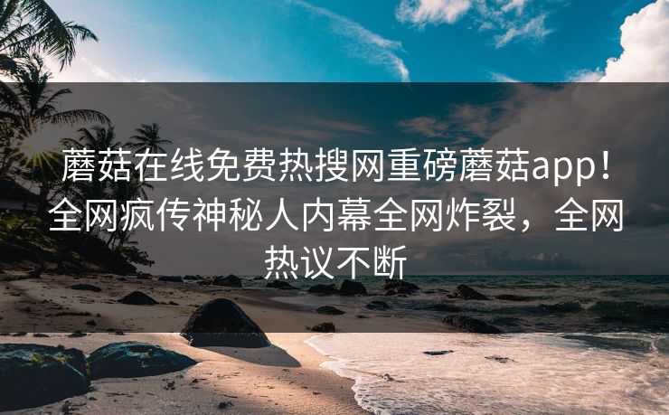 蘑菇在线免费热搜网重磅蘑菇app！全网疯传神秘人内幕全网炸裂，全网热议不断