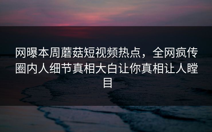 网曝本周蘑菇短视频热点，全网疯传圈内人细节真相大白让你真相让人瞠目