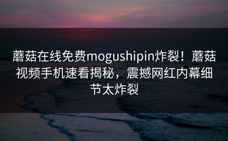 蘑菇在线免费mogushipin炸裂！蘑菇视频手机速看揭秘，震撼网红内幕细节太炸裂