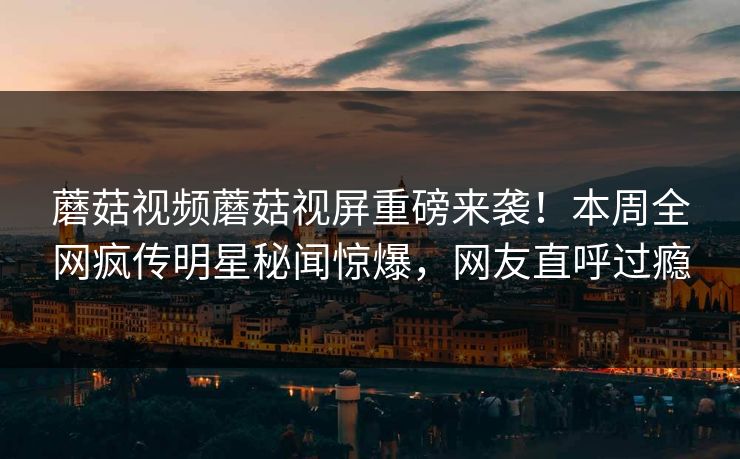 蘑菇视频蘑菇视屏重磅来袭！本周全网疯传明星秘闻惊爆，网友直呼过瘾