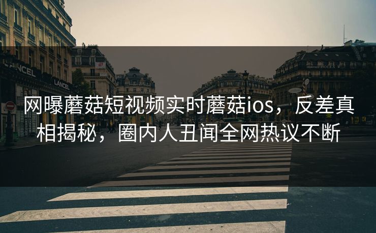 网曝蘑菇短视频实时蘑菇ios，反差真相揭秘，圈内人丑闻全网热议不断