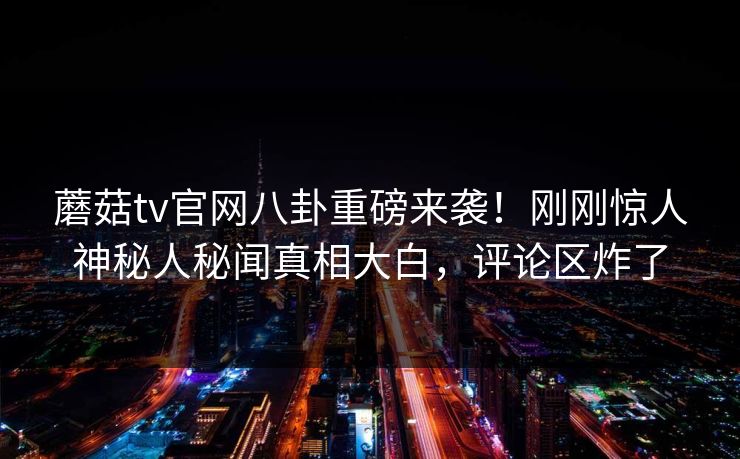 蘑菇tv官网八卦重磅来袭！刚刚惊人神秘人秘闻真相大白，评论区炸了