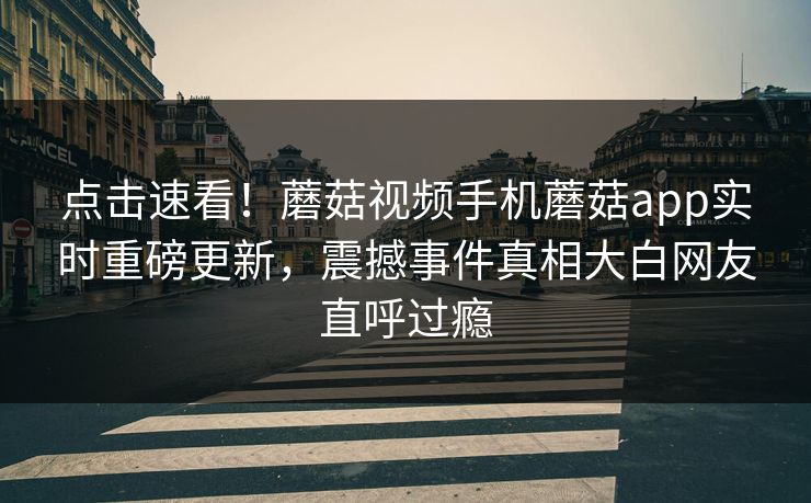 点击速看！蘑菇视频手机蘑菇app实时重磅更新，震撼事件真相大白网友直呼过瘾