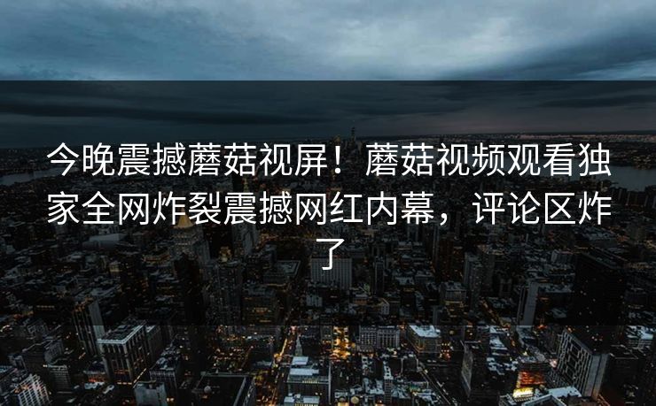 今晚震撼蘑菇视屏！蘑菇视频观看独家全网炸裂震撼网红内幕，评论区炸了