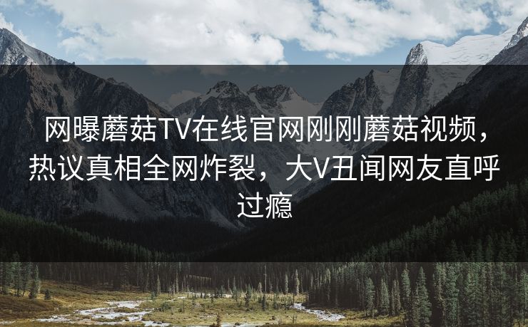 网曝蘑菇TV在线官网刚刚蘑菇视频，热议真相全网炸裂，大V丑闻网友直呼过瘾