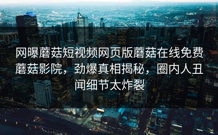 网曝蘑菇短视频网页版蘑菇在线免费蘑菇影院，劲爆真相揭秘，圈内人丑闻细节太炸裂