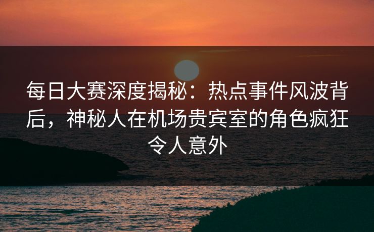 每日大赛深度揭秘：热点事件风波背后，神秘人在机场贵宾室的角色疯狂令人意外