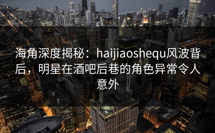 海角深度揭秘：haijiaoshequ风波背后，明星在酒吧后巷的角色异常令人意外