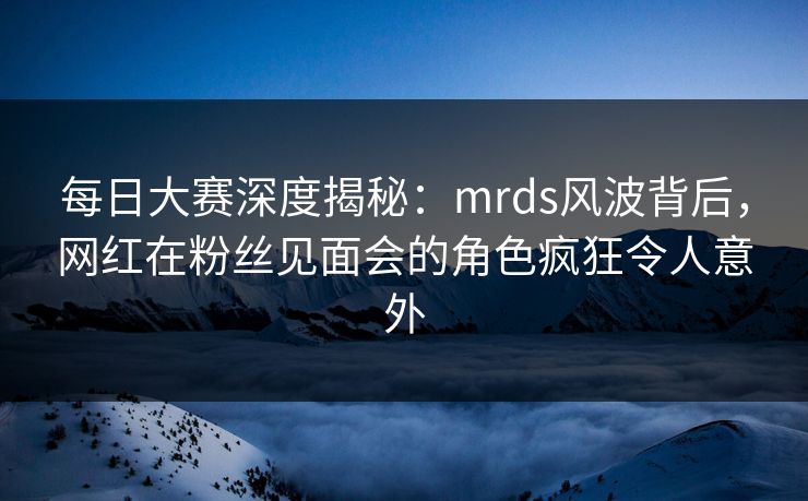 每日大赛深度揭秘：mrds风波背后，网红在粉丝见面会的角色疯狂令人意外