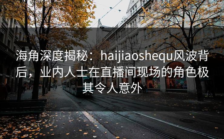 海角深度揭秘：haijiaoshequ风波背后，业内人士在直播间现场的角色极其令人意外