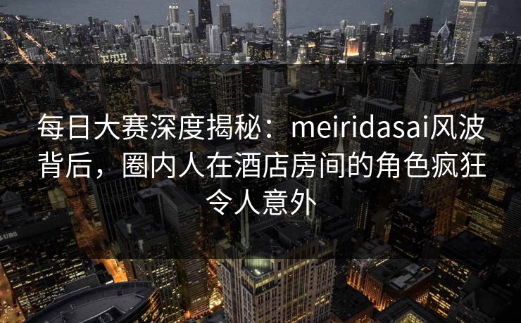 每日大赛深度揭秘：meiridasai风波背后，圈内人在酒店房间的角色疯狂令人意外